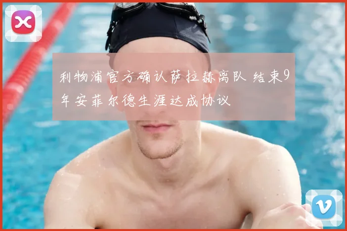 利物浦官方确认萨拉赫离队 结束9年安菲尔德生涯达成协议