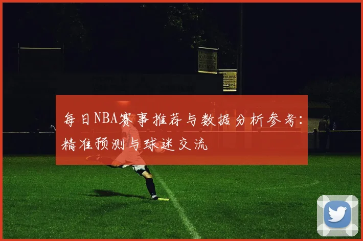 每日NBA赛事推荐与数据分析参考：精准预测与球迷交流