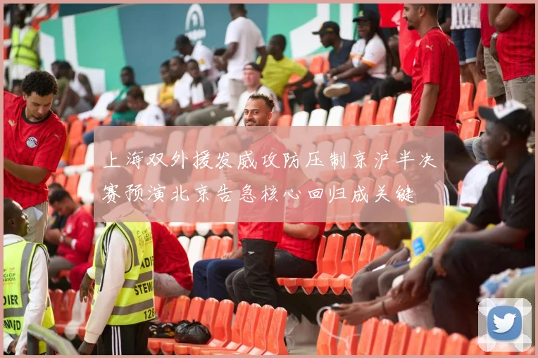 上海双外援发威攻防压制京沪半决赛预演北京告急核心回归成关键